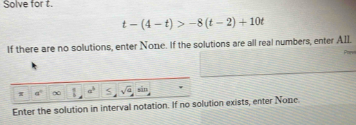 Solve for t.
t-(4-t)>-8(t-2)+10t
If there are no solutions, enter None. If the solutions are all real numbers, enter AIl. Prev 
π a°  a/b  a^b < sqrt(a) sin 
Enter the solution in interval notation. If no solution exists, enter None.