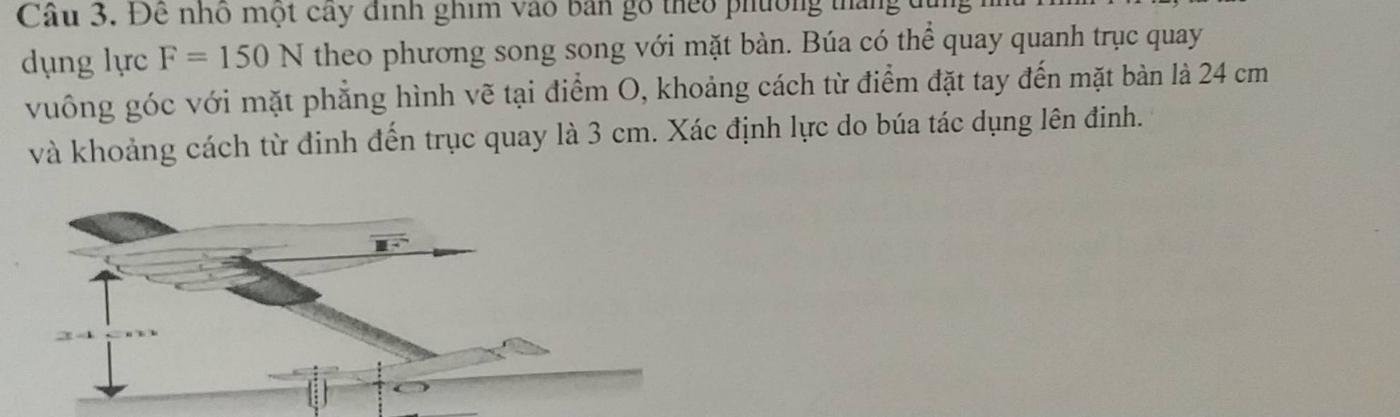 Để nhó một cây định ghim vào ban gó theo phường tháng đị 
dụng lực F=150N theo phương song song với mặt bàn. Búa có thể quay quanh trục quay 
vuông góc với mặt phẳng hình vẽ tại điểm O, khoảng cách từ điểm đặt tay đến mặt bàn là 24 cm
và khoảng cách từ đinh đến trục quay là 3 cm. Xác định lực do búa tác dụng lên đinh.