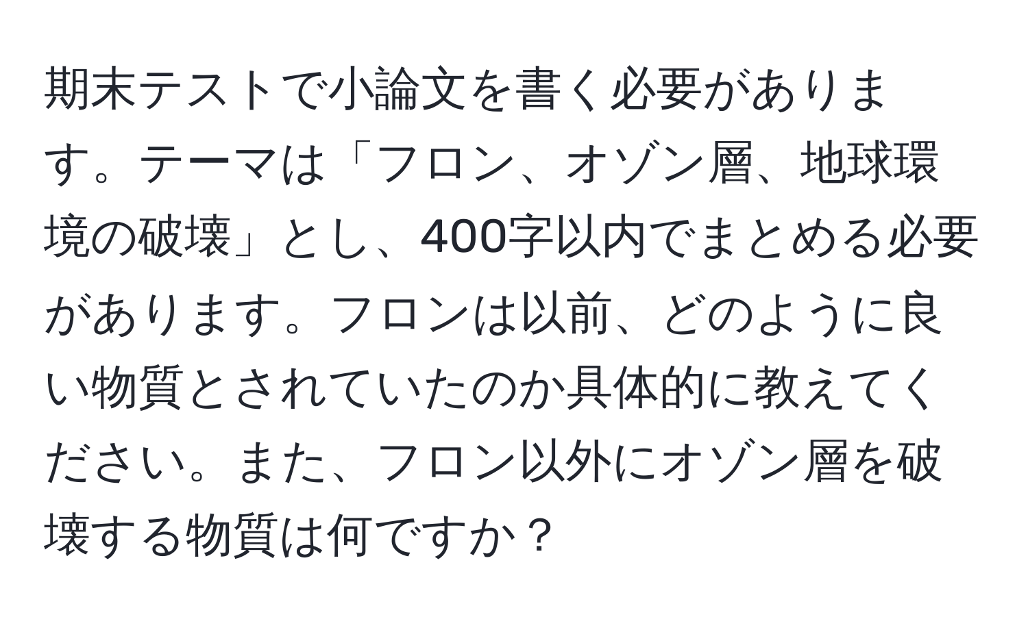 期末テストで小論文を書く必要があります。テーマは「フロン、オゾン層、地球環境の破壊」とし、400字以内でまとめる必要があります。フロンは以前、どのように良い物質とされていたのか具体的に教えてください。また、フロン以外にオゾン層を破壊する物質は何ですか？