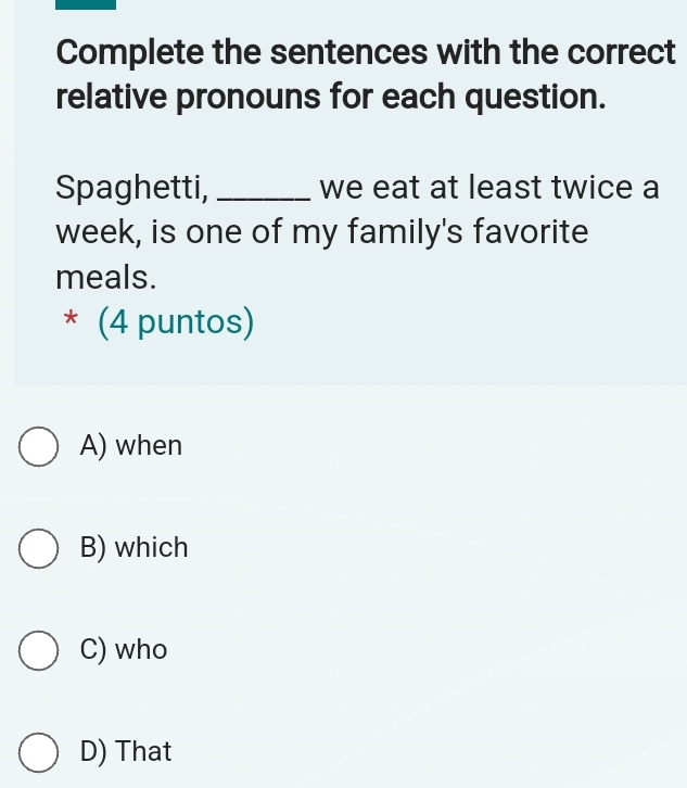 Complete the sentences with the correct
relative pronouns for each question.
Spaghetti, _we eat at least twice a
week, is one of my family's favorite
meals.
* (4 puntos)
A) when
B) which
C) who
D) That