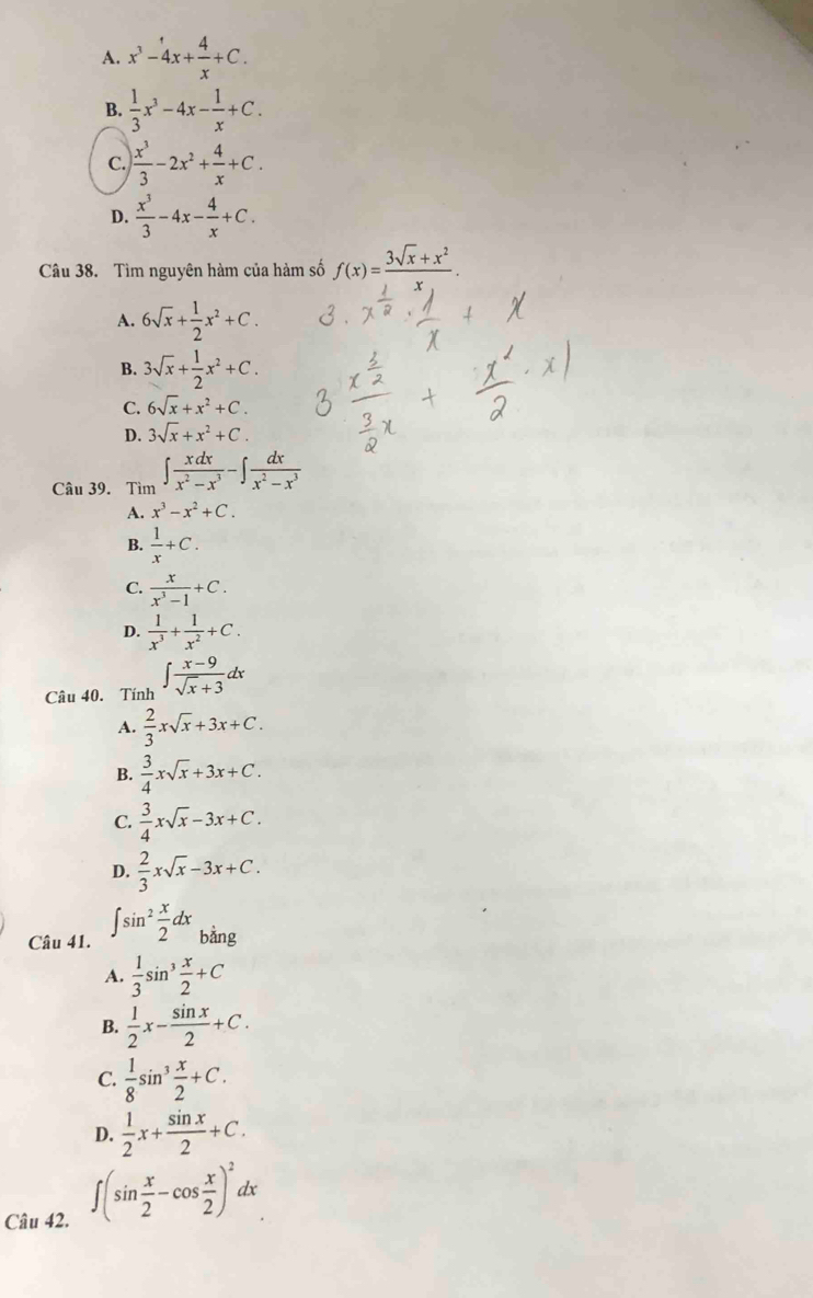 A. x^3-4x+ 4/x +C.
B.  1/3 x^3-4x- 1/x +C.
C.  x^3/3 -2x^2+ 4/x +C.
D.  x^3/3 -4x- 4/x +C.
Câu 38. Tìm nguyên hàm của hàm số f(x)= (3sqrt(x)+x^2)/x .
A. 6sqrt(x)+ 1/2 x^2+C.
B. 3sqrt(x)+ 1/2 x^2+C.
C. 6sqrt(x)+x^2+C.
D. 3sqrt(x)+x^2+C.
Câu 39. Tìm ∈t  xdx/x^2-x^3 -∈t  dx/x^2-x^3 
A. x^3-x^2+C.
B.  1/x +C.
C.  x/x^3-1 +C.
D.  1/x^3 + 1/x^2 +C.
Câu 40. Tính ∈t  (x-9)/sqrt(x)+3 dx
A.  2/3 xsqrt(x)+3x+C.
B.  3/4 xsqrt(x)+3x+C.
C.  3/4 xsqrt(x)-3x+C.
D.  2/3 xsqrt(x)-3x+C.
Câu 41. ∈t sin^2 x/2 dx_bsin g
A.  1/3 sin^3 x/2 +C
B.  1/2 x- sin x/2 +C.
C.  1/8 sin^3 x/2 +C.
D.  1/2 x+ sin x/2 +C.
Câu 42.
∈t (sin  x/2 -cos  x/2 )^2dx