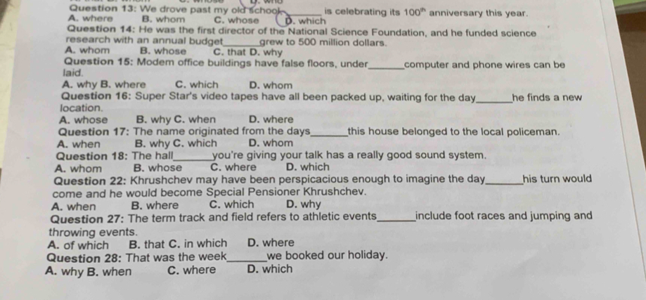 We drove past my old schook is celebrating its 100^(th)
A. where B. whom C. whose _. which anniversary this year.
Question 14: He was the first director of the National Science Foundation, and he funded science
research with an annual budget_ grew to 500 million dollars.
A. whom B. whose C. that D. why
Question 15: Modem office buildings have false floors, under
laid. _computer and phone wires can be
A. why B. where C. which D. whom
Question 16: Super Star's video tapes have all been packed up, waiting for the day _he finds a new 
location.
A. whose B. why C. when D. where
Question 17: The name originated from the days _ this house belonged to the local policeman.
A. when B. why C. which D. whom
Question 18: The hall_ you're giving your talk has a really good sound system.
A. whom B. whose C. where D. which
Question 22: Khrushchev may have been perspicacious enough to imagine the day_ his turn would
come and he would become Special Pensioner Khrushchev.
A. when B. where C. which D. why
Question 27: The term track and field refers to athletic events_ include foot races and jumping and
throwing events.
A. of which B. that C. in which D. where
Question 28: That was the week _ we booked our holiday.
A. why B. when C. where D. which