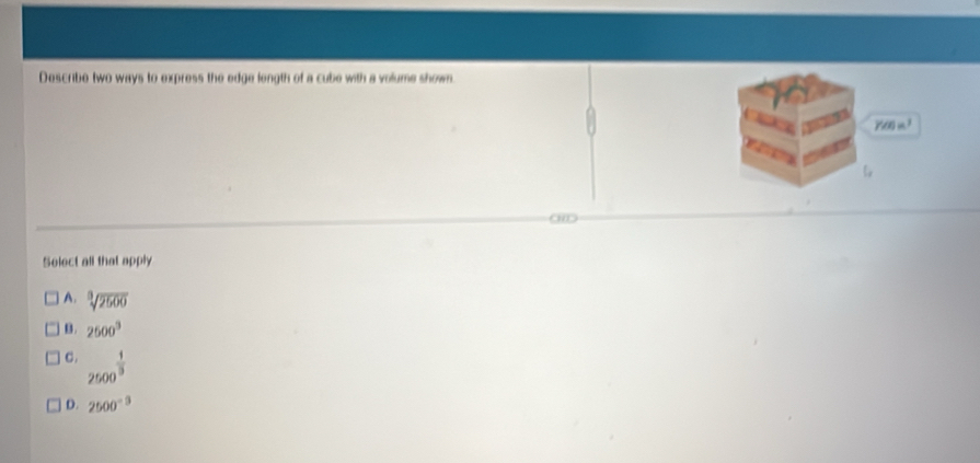 Describe two ways to express the edge length of a cube with a volume shown.
Y00 ³
Select all that apply
A. sqrt[3](2500)
B. 2500^3
c . 2500^(frac 1)3
D. 2500^(-9)