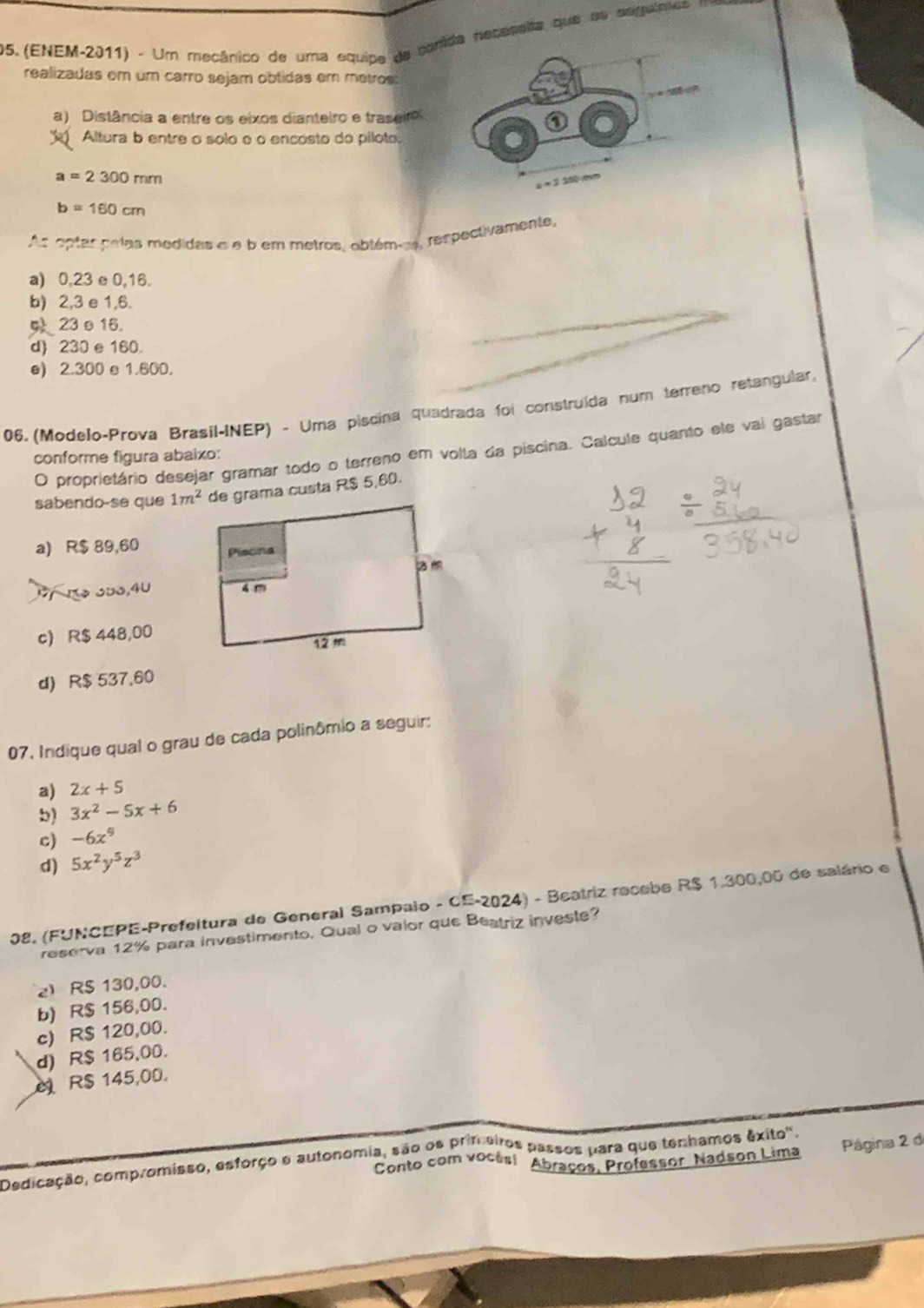 (ENEM-2011) - Um mecânico de uma equipe de com neceseita que su seguintes m
realizadas em um carro sejam obtidas em metros:
a) Distância a entre os eixos dianteiro e traseiro
Altura b entre o solo o o encósto do piloto:
a=2300mm
b=160cm
As optar pelas medidas e e b em metros, oblémes, respectivamente,
a) 0,23 e 0,16.
b) 2,3 e 1,6.
23θ16.
d) 230 e 160.
e) 2.300 e 1.600.
06. (Modelo-Prova Brasil-INEP) - Uma piscina quadrada foi construída num terreno retangular,
O proprietário desejar gramar todo o terreno em volla da piscina. Calcule quanto ele vai gastar
conforme figura abaixo:
sabendo-se que 1m^2 de grama custa R$ 5,60.
a) R$ 89,60
1 1º 353,40
c) R$ 448,00
d) R$ 537,60
07. Indique qual o grau de cada polinômio a seguir:
a) 2x+5
b) 3x^2-5x+6
c) -6x^9
d) 5x^2y^5z^3
08. (FUNCEPE-Prefeitura de General Sampaio - CE-2024) - Beatriz recebe R$ 1.300,00 de salário e
reserva 12% para investimento. Qual o vaior que Beatriz investe?
2 R$ 130,00.
b) R$ 156,00.
c) R$ 120,00.
d) R$ 165,00.
R$ 145,00.
Conto com vocês! Abraços, Professor, Nadson Lima  Página 2 de
Dedicação, compromisso, esforço e autonomia, são os primeiros passos para que tenhamos êxito'.