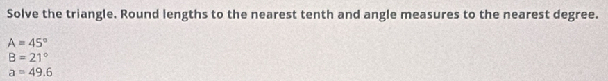 Solve the triangle. Round lengths to the nearest tenth and angle measures to the nearest degree.
A=45°
B=21°
a=49.6