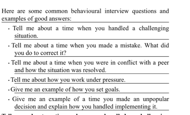 Here are some common behavioural interview questions and 
examples of good answers: 
Tell me about a time when you handled a challenging 
situation. 
· Tell me about a time when you made a mistake. What did 
you do to correct it? 
Tell me about a time when you were in conflict with a peer 
and how the situation was resolved. 
· Tell me about how you work under pressure. 
Give me an example of how you set goals. 
Give me an example of a time you made an unpopular 
decision and explain how you handled implementing it.