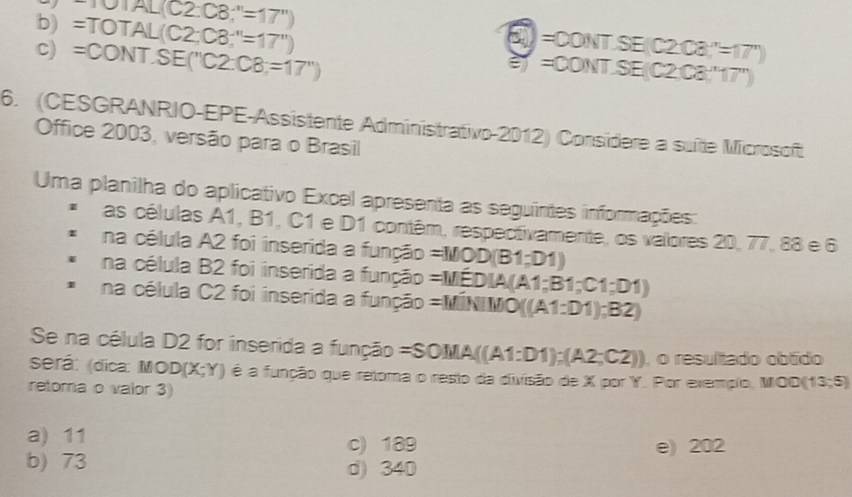 AL(C2:C8;''=17'')
□ =
b) =TOT AL(C2;C3;''=17'') e= ONT. SE(C2C3)''=17') ON□ SE(C2C8,'17'')
c) =CO NI SE(''C2.C8=17'')
6. (CESGRANRIO-EPE-Assistente Administrativo-2012) Considere a suíte Microsoft
Office 2003, versão para o Brasil
Uma planilha do aplicativo Excel apresenta as seguintes informações:
as células A1, B1, C1 e D1 contêm, respectivamente, os valores 20.77,88∈ G
na célula A2 foi inserida a função =MOOD(B1;D1)
na célula B2 foi inserida a função =MEDIA(A1;B1;C1;D1)
na célula C2 foi inserida a função =MiNIMO((A1:D1);B2)
Se na célula D2 for inserida a função =SOMA((A1:D1);(A2;C2)) , o resultado obtido
será: (dica: MOD (X;Y) é a função que retoma o resto da divisão de X por Y. Por exemplo, MOO(13,5)
retoma o valor 3)
a) 11
c) 189 e) 202
b) 73 d) 340