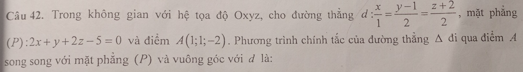 Trong không gian với hệ tọa độ Oxyz, cho đường thẳng d: x/1 = (y-1)/2 = (z+2)/2  , mặt phẳng
(P):2x+y+2z-5=0 và điểm A(1;1;-2). Phương trình chính tắc của đường thẳng △ đi qua điểm A
song song với mặt phẳng (P) và vuông góc với đ là: