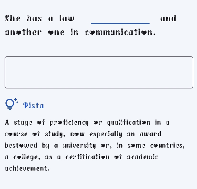 She has a law and 
another one in communication. 
Pista 
A stage of proficiency or qualification in a 
course of study, now especially an award 
bestowed by a university or, in some countries, 
a college, as a certification of academic 
achievement.