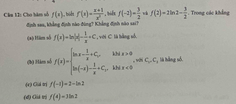 Cho hàm số f(x) ), biết f'(x)= (x+1)/x^2  , biết f(-2)= 3/2  và f(2)=2ln 2- 3/2 . Trong các khẳng
định sau, khẳng định nào đúng? Khẳng định nào sai?
(a) Hàm số f(x)=ln |x|- 1/x +C , với C là hằng số.
(b) Hàm số f(x)=beginarrayl ln x- 1/x +C_1,khix>0 ln (-x)- 1/x +C_1,khix<0endarray. , với C_1,C_2 là hằng số,
(c) Giá trị f(-1)=2-ln 2
(d) Giá trị f(4)=3ln 2