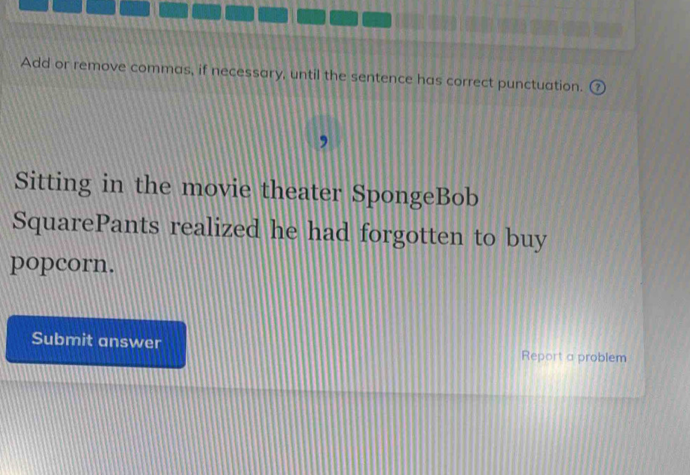 Add or remove commas, if necessary, until the sentence has correct punctuation. 
Sitting in the movie theater SpongeBob 
SquarePants realized he had forgotten to buy 
popcorn. 
Submit answer 
Report a problem