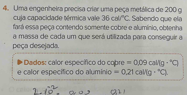 Uma engenheira precisa criar uma peça metálica de 200 g
cuja capacidade térmica vale 36cal/^circ C. Sabendo que ela 
fará essa peça contendo somente cobre e alumínio, obtenha 
a massa de cada um que será utilizada para conseguir a 
peça desejada. 
Dados: calor específico do cobre =0,09cal/(g·°C)
e calor específico do alumínio =0,21cal/(g·°C).