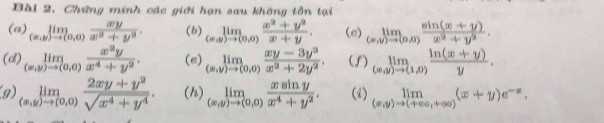 Chứng minh các giới hạn sau không tồn tại 
(a) limlimits _(x,y)to (0,0) xy/x^2+y^2 . (b) limlimits _(x,y)to (0,0) (x^2+y^2)/x+y . (e) limlimits _(m,y)to (0,0) (sin (x+y))/x^2+y^2 . 
(d) limlimits _(x,y)to (0,0) x^2y/x^4+y^2 . (e) limlimits _(x,y)to (0,0) (xy-3y^2)/x^2+2y^2 . (f) limlimits _(m,y)to (1,0) (ln (x+y))/y . 
(9) limlimits _(x,y)to (0,0) (2xy+y^2)/sqrt(x^4+y^4) . (h) limlimits _(x,y)to (0,0) xsin y/x^4+y^2 . (2) limlimits _(x,y)to (+∈fty ,+∈fty )(x+y)e^(-x).