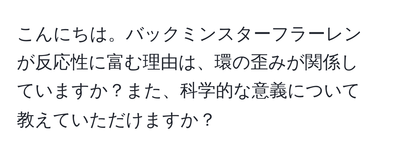 こんにちは。バックミンスターフラーレンが反応性に富む理由は、環の歪みが関係していますか？また、科学的な意義について教えていただけますか？