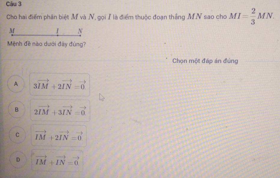 Cho hai điểm phân biệt M và N, gọi I là điểm thuộc đoạn thẳng MN sao cho MI= 2/3 MN.
M
I N
Mệnh đề nào dưới đây đúng?
Chọn một đáp án đúng
A 3vector IM+2vector IN=vector 0.
B 2vector IM+3vector IN=vector 0.
C vector IM+2vector IN=vector 0.
D vector IM+vector IN=vector 0.