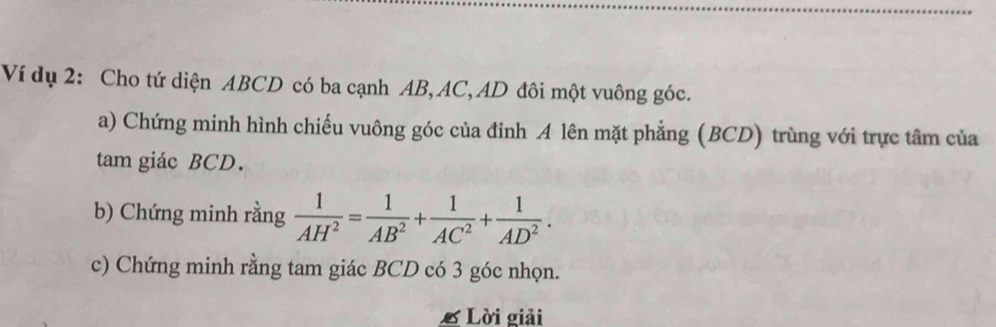 Ví dụ 2: Cho tứ diện ABCD có ba cạnh AB, AC, AD đôi một vuông góc. 
a) Chứng minh hình chiếu vuông góc của đỉnh A lên mặt phẳng (BCD) trùng với trực tâm của 
tam giác BCD. 
b) Chứng minh rằng  1/AH^2 = 1/AB^2 + 1/AC^2 + 1/AD^2 . 
c) Chứng minh rằng tam giác BCD có 3 góc nhọn. 
L Lời giải