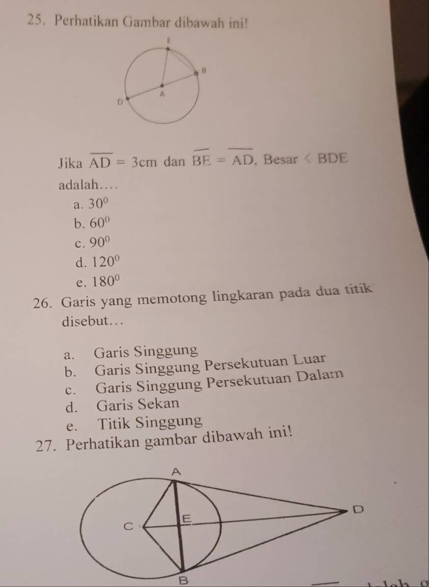 Perhatikan Gambar dibawah ini!
Jika overline AD=3cm dan overline BE=overline AD , Besar ∠ BDE
adalah…
a. 30°
b. 60°
c. 90°
d. 120°
e. 180°
26. Garis yang memotong lingkaran pada dua titik
disebut...
a. Garis Singgung
b. Garis Singgung Persekutuan Luar
c. Garis Singgung Persekutuan Dalam
d. Garis Sekan
e. Titik Singgung
27. Perhatikan gambar dibawah ini!
B