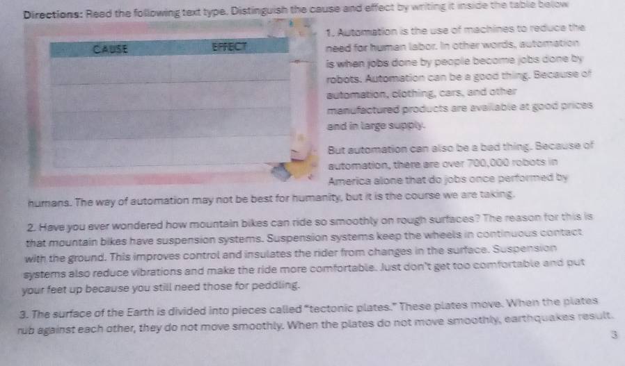 Directions: Read the following text type. Distinguish the cause and effect by writing it inside the table below 
1. Automation is the use of machines to reduce the 
need for human labor. In other words, automation 
is when jobs done by people become jobs done by 
robots. Automation can be a good thing. Because of 
automation, clothing, cars, and other 
manufactured products are available at good prices 
and in large supply. 
But automation can also be a bad thing. Because of 
automation, there are over 700,000 robots in 
America alone that do jobs once performed by 
humans. The way of automation may not be best for humanity, but it is the course we are taking. 
2. Have you ever wondered how mountain bikes can ride so smoothly on rough surfaces? The reason for this is 
that mountain bikes have suspension systems. Suspension systems keep the wheels in continuous contact 
with the ground. This improves control and insulates the rider from changes in the surface. Suspension 
systems also reduce vibrations and make the ride more comfortable. Just don't get too comfortable and put 
your feet up because you still need those for peddling. 
3. The surface of the Earth is divided into pieces called “tectonic plates.” These plates move. When the plates 
rub against each other, they do not move smoothly. When the plates do not move smoothly, earthquakes result. 
3