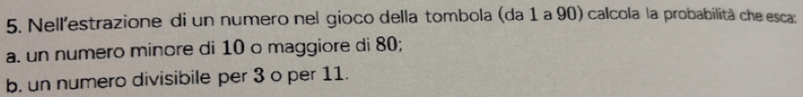 Nell'estrazione di un numero nel gioco della tombola (da 1 a 90) calcola la probabilità che esca: 
a. un numero minore di 10 o maggiore di 80; 
b. un numero divisibile per 3 o per 11.