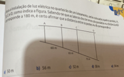 ga ainstalação de luz elétrica no quarteirão de um loteamento, serão solocados quetropostes, A
a Ce D, como índica a figura. Sabendo-se que as laterais dos terrenes são possatas e a distândia Ao
b) 56 m c52 m d 58 m 54m
a) 50 m