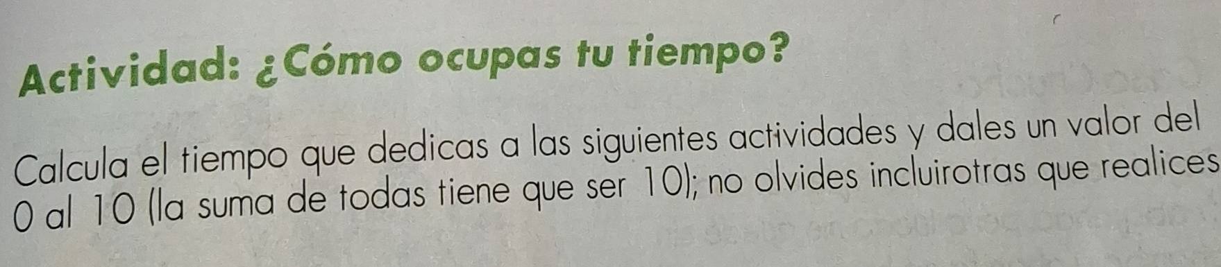 Actividad: ¿Cómo ocupas tu tiempo? 
Calcula el tiempo que dedicas a las siguientes actividades y dales un valor del
0 al 10 (la suma de todas tiene que ser 10); no olvides incluirotras que realices