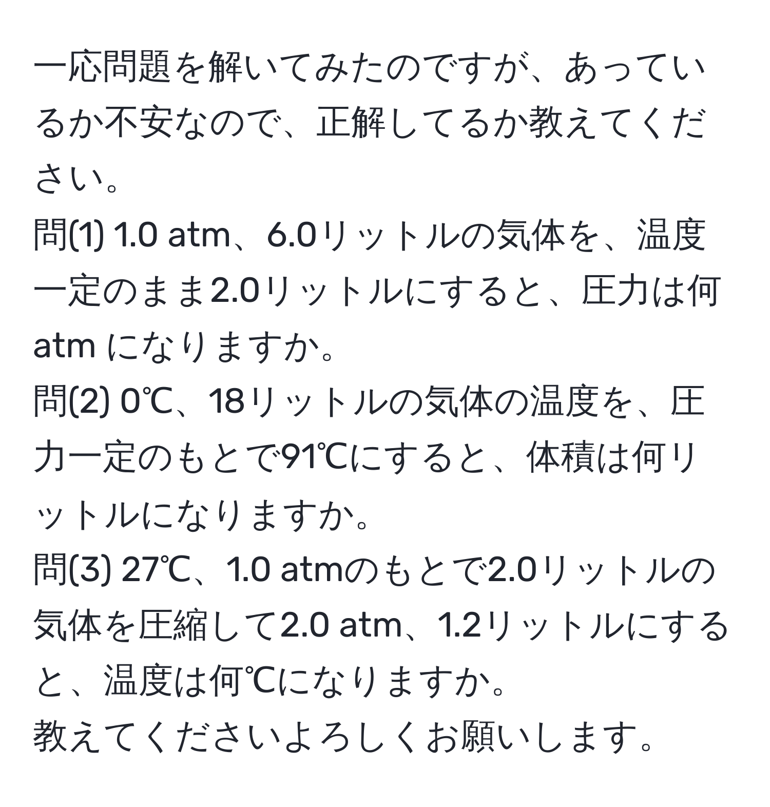 一応問題を解いてみたのですが、あっているか不安なので、正解してるか教えてください。  
問(1) 1.0 atm、6.0リットルの気体を、温度一定のまま2.0リットルにすると、圧力は何 atm になりますか。  
問(2) 0℃、18リットルの気体の温度を、圧力一定のもとで91℃にすると、体積は何リットルになりますか。  
問(3) 27℃、1.0 atmのもとで2.0リットルの気体を圧縮して2.0 atm、1.2リットルにすると、温度は何℃になりますか。  
教えてくださいよろしくお願いします。