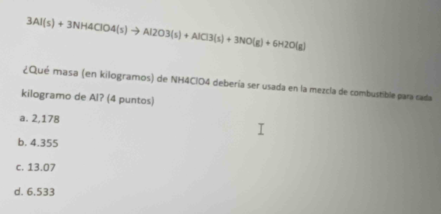 3Al(s)+3NH4ClO4(s)to Al2O3(s)+AlCl3(s)+3NO(g)+6H2O(g)
¿Qué masa (en kilogramos) de NH4ClO4 debería ser usada en la mezcla de combustible para cada
kilogramo de Al? (4 puntos)
a. 2,178
b. 4.355
c. 13.07
d. 6.533