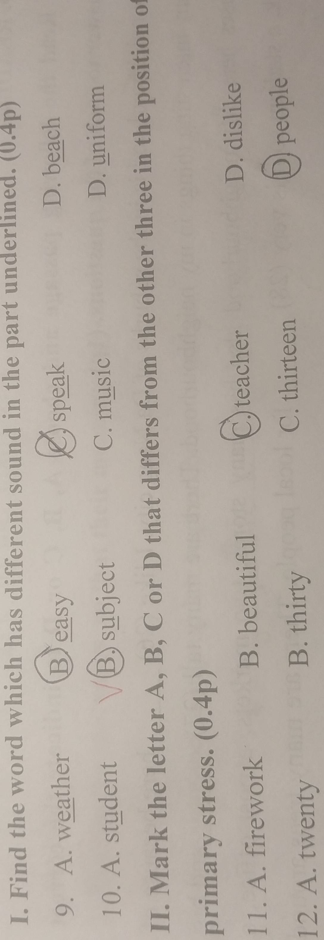 Find the word which has different sound in the part underlined. . (0.4p)
9. A. weather Beasy C) speak
D. beach
10. A. student B) subject C. music D. uniform
II. Mark the letter A, B, C or D that differs from the other three in the position of
primary stress. (0.4p)
11. A. firework B. beautiful
C)teacher
D. dislike
C. thirteen D people
12. A. twenty
B. thirty