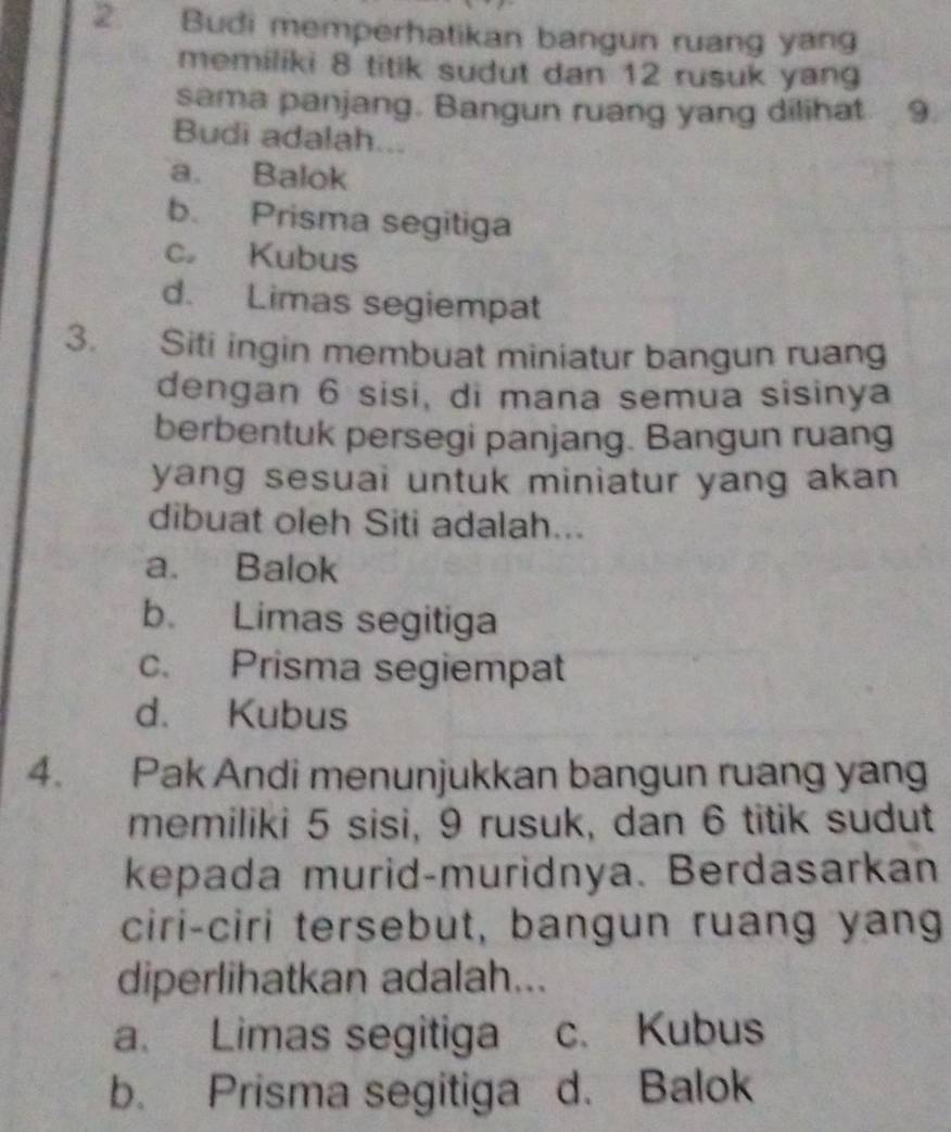 Budi memperhatikan bangun ruang yang
memiliki 8 titik sudut dan 12 rusuk yan
sama panjang. Bangun ruang yang dilihat 9.
Budi adalah...
a. Balok
b. Prisma segitiga
c Kubus
d. Limas segiempat
3. Siti ingin membuat miniatur bangun ruang
dengan 6 sisi, di mana semua sisinya
berbentuk persegi panjang. Bangun ruang
yang sesuai untuk miniatur yang akan 
dibuat oleh Siti adalah...
a. Balok
b. Limas segitiga
c. Prisma segiempat
d. Kubus
4. Pak Andi menunjukkan bangun ruang yang
memiliki 5 sisi, 9 rusuk, dan 6 titik sudut
kepada murid-muridnya. Berdasarkan
ciri-ciri tersebut, bangun ruang yang
diperlihatkan adalah...
a. Limas segitiga c. Kubus
b. Prisma segitiga d. Balok