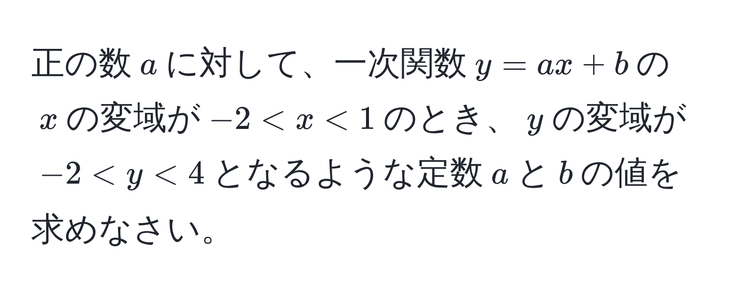 正の数$a$に対して、一次関数$y=ax+b$の$x$の変域が$-2 < x < 1$のとき、$y$の変域が$-2 < y < 4$となるような定数$a$と$b$の値を求めなさい。