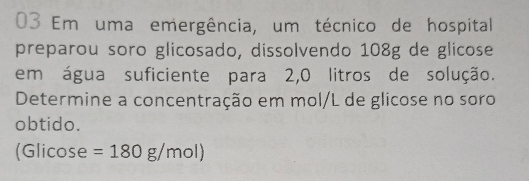 Em uma emergência, um técnico de hospital 
preparou soro glicosado, dissolvendo 108g de glicose 
em água suficiente para 2, 0 litros de solução. 
Determine a concentração em mol/L de glicose no soro 
obtido. 
(Glicose =180g/mol)