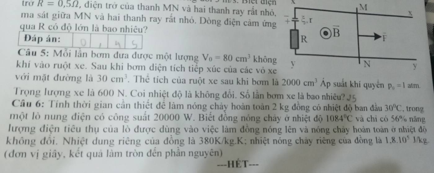 Biet điện
trở R=0,5Omega , điện trở của thanh MN và hai thanh ray rất nhỏ,
ma sát giữa MN và hai thanh ray rất nhỏ. Dòng điện cảm ứng
qua R có độ lớn là bao nhiêu?
Đáp án: 
Câu 5: Mỗi lần bơm dưa được một lượng V_0=80cm^3 không
khí vào ruột xe. Sau khi bơm diện tích tiếp xúc của các vỏ xe
với mặt đường là 30cm^3. Thể tích của ruột xe sau khi bơm là 2000cm^3 Áp suất khí quyền p_0=1atm
Trọng lượng xe là 600 N. Coi nhiệt độ là không đổi. Số lần bơm xe là bao nhiêu?
Câu 6: Tính thời gian cần thiết đề làm nóng chảy hoàn toàn 2 kg đồng có nhiệt độ ban đầu 30°C , trong
một lò nung điện có công suất 20000 W. Biết đồng nóng chảy ở nhiệt độ 1084°C và chỉ có 56% năng
lượng điện tiêu thụ của lò được dùng vào việc làm đồng nóng lên và nóng chảy hoàn toàn ở nhiệt độ
không đồi. Nhiệt dung riêng của đồng là 380K/kg.K; nhiệt nóng chảy riêng của đồng là 1.8.10^5 J/kg.
(đơn vị giây, kết quả làm tròn đến phần nguyên)
--_ - Hết __-