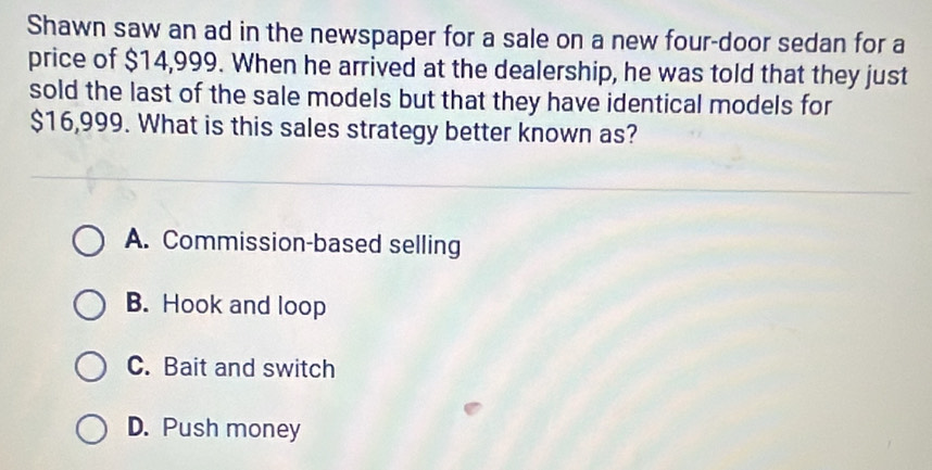 Shawn saw an ad in the newspaper for a sale on a new four-door sedan for a
price of $14,999. When he arrived at the dealership, he was told that they just
sold the last of the sale models but that they have identical models for
$16,999. What is this sales strategy better known as?
A. Commission-based selling
B. Hook and loop
C. Bait and switch
D. Push money