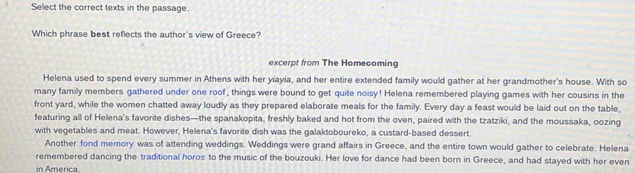 Select the correct texts in the passage. 
Which phrase best reflects the author's view of Greece? 
excerpt from The Homecoming 
Helena used to spend every summer in Athens with her yiayia, and her entire extended family would gather at her grandmother's house. With so 
many family members gathered under one roof, things were bound to get quite noisy! Helena remembered playing games with her cousins in the 
front yard, while the women chatted away loudly as they prepared elaborate meals for the family. Every day a feast would be laid out on the table, 
featuring all of Helena's favorite dishes—the spanakopita, freshly baked and hot from the oven, paired with the tzatziki, and the moussaka, oozing 
with vegetables and meat. However, Helena's favorite dish was the galaktoboureko, a custard-based dessert. 
Another fond memory was of attending weddings. Weddings were grand affairs in Greece, and the entire town would gather to celebrate. Helena 
remembered dancing the traditional horos to the music of the bouzouki. Her love for dance had been born in Greece, and had stayed with her even 
in America.