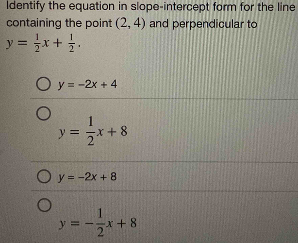 Identify the equation in slope-intercept form for the line
containing the point (2,4) and perpendicular to
y= 1/2 x+ 1/2 .
y=-2x+4
y= 1/2 x+8
y=-2x+8
y=- 1/2 x+8