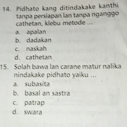 Pidhato kang ditindakake kanthi
tanpa persiapan lan tanpa nganggo
cathetan, klebu metode ...
a. apalan
b. dadakan
c. naskah
d. cathetan
15. Solah bawa lan carane matur nalika
nindakake pidhato yaiku ...
a. subasita
b. basal an sastra
c. patrap
d. swara