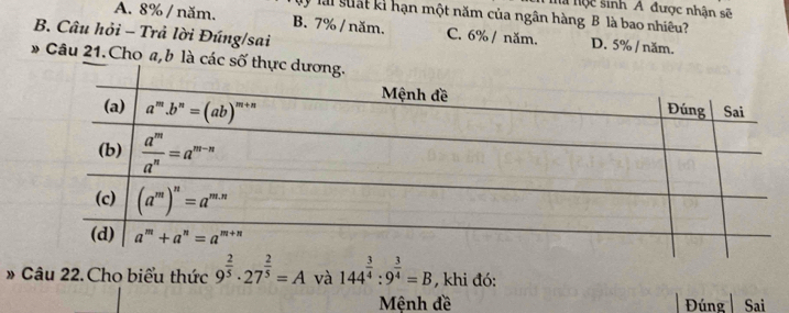 a nộc sinh A được nhận sẽ
V  lài suất kỉ hạn một năm của ngân hàng B là bao nhiều?
A. 8% / năm. B. 7% / năm. C. 6% / năm. D. 5% / năm.
B. Câu hỏi - Trả lời Đúng/sai
» Câu 21.Cho a,b là các số thự
# Câu 22. Cho biểu thức 9^(frac 2)5· 27^(frac 2)5=A và 144^(frac 3)4:9^(frac 3)4=B , khi đó:
Mênh đề Đúng Sai