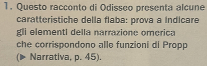 Questo racconto di Odisseo presenta alcune 
caratteristiche della fiaba: prova a indicare 
gli elementi della narrazione omerica 
che corrispondono alle funzioni di Propp 
(▶ Narrativa, p. 45).