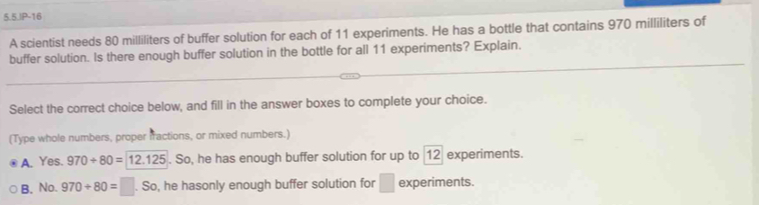 5.5.JP-16
A scientist needs 80 milliliters of buffer solution for each of 11 experiments. He has a bottle that contains 970 milliliters of
buffer solution. Is there enough buffer solution in the bottle for all 11 experiments? Explain.
Select the correct choice below, and fill in the answer boxes to complete your choice.
(Type whole numbers, proper fractions, or mixed numbers.)
A. Yes. 970+80=12.125. So, he has enough buffer solution for up to 12 experiments.
B. No. 970/ 80=□. So, he hasonly enough buffer solution for □ experiments.