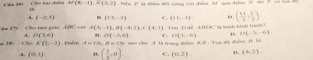 Cho hai điểm M(8;-1), N(3;2). Nếu P là điểm đối xứng với điểm M qua điểm N thì P có tọa độ
là:
A. (-2;5). B. (13;-3). C. (11;-1). D. ( 11/2 ; 1/2 ). 
Cầu 27 Cho tam giác ABC với A(3;-1), B(-4;2), C(4;3). Tìm D đề ABDC là hình bình hành?
A. D(3;6). B. D(-3;6). C. D(3;-6). D. D(-3;-6). 
u 28: Cho K(1;-3). Điểm A∈ Ox, B∈ Oy sao cho A là trung điểm KB. Tọa độ điểm B là:
A. (0;3). B. ( 1/3 ;0). D. (4;2). 
C. (0;2).