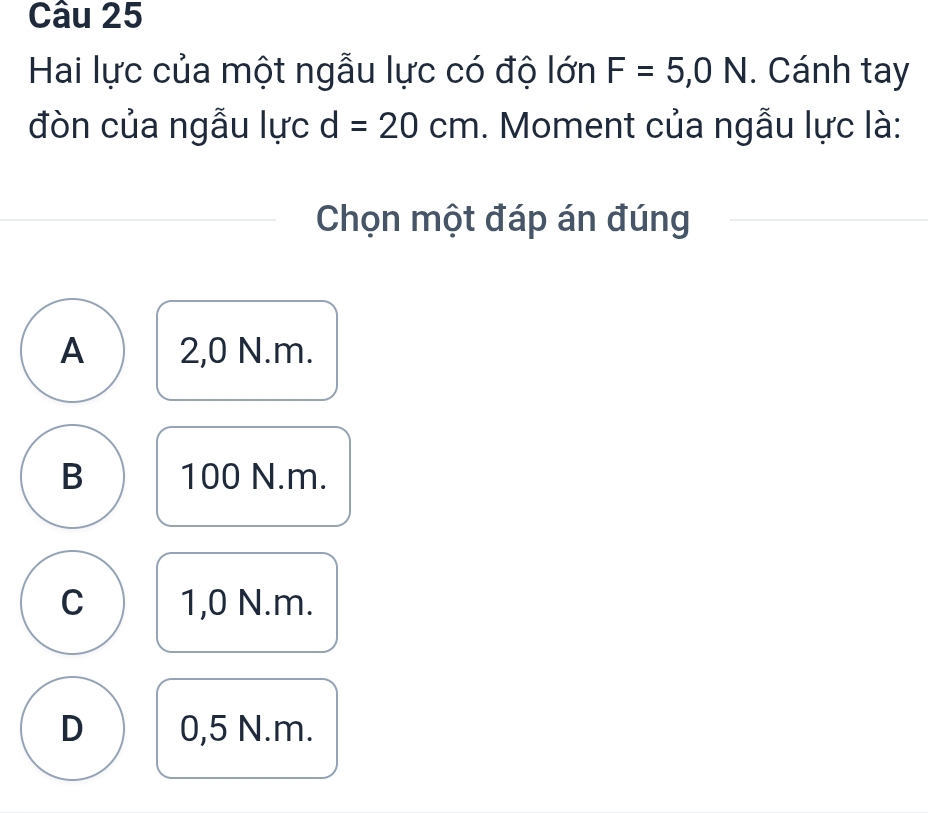 Hai lực của một ngẫu lực có độ lớn F=5,0N. Cánh tay
đòn của ngẫu lực d=20cm. Moment của ngẫu lực là:
Chọn một đáp án đúng
A 2,0 N. m.
B 100 N. m.
C 1,0 N. m.
D 0,5 N. m.