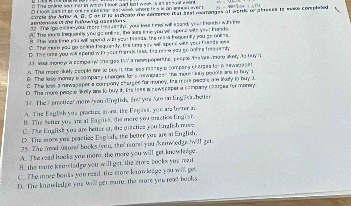 The online seminar in which I took part last week is an annual event
D I took part in an online seminar last week where this is an annual event.
Circle the letter A, B, C or D to indicate the sentence that best rearranges of words or phrases to make completed
sentences in the following questions.
32 The /go online/you/ more frequently/, you/ less time/ will spend/ your friends/ with/the
A The more frequently you go online, the less time you will spend with your friends.
B The less time you will spend with your friends, the more frequently you go online.
C. The more you go online frequently, the time you will spend with your friends less
D. The time you will spend with your friends less, the more you go online frequently
33. less money/ a company/ charges for/ a newspaper/the, people /the/are /more likely /to buy it
A The more likely people are to buy it, the less money a company charges for a newspaper
B. The less money a company charges for a newspaper, the more likely people are to buy it
C. The less a newspaper a company charges for money, the more people are likely to buy it
D. The more people likely are to buy it, the less a newspaper a company charges for money
34. The / practice/ more /you /English, the/ you /are /at English./better
A. The English you practice more, the English, you are better at.
B. The better you are at English, the more you practice English
C. The English you are better at, the practice you English more.
D. The more you practice English, the better you are at English.
35. The /read /more/ books /you, the/ more/ you /knowledge /will get.
A. The read books you more, the more you will get knowledge.
B. the more knowledge you will get, the more books you read.
C. The more books you read, the more knowledge you will get.
D. The knowledge you will get more, the more you read books.