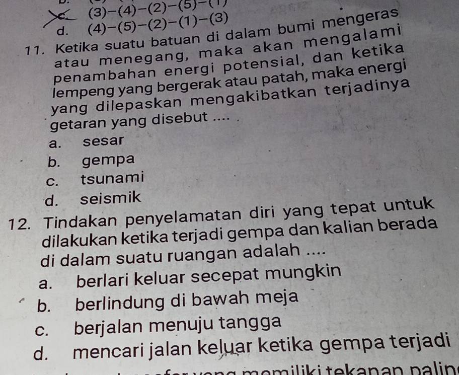 (3)-(4)-(2)-(5)-(1)
C (4)-(5)-(2)-(1)-(3)
11. Ketika suatu batuan di dalam bumi mengeras d.
atau menegang, maka akan mengalami
penambahan energi potensial, dan ketika
lempeng yang bergerak atau patah, maka energi
yang dilepaskan mengakibatkan terjadinya 
getaran yang disebut .... .
a. sesar
b. gempa
c. tsunami
d. seismik
12. Tindakan penyelamatan diri yang tepat untuk
dilakukan ketika terjadi gempa dan kalian berada
di dalam suatu ruangan adalah ....
a. berlari keluar secepat mungkin
b. berlindung di bawah meja
c. berjalan menuju tangga
d. mencari jalan keļuar ketika gempa terjadi
m em ilik i tekanan na l in