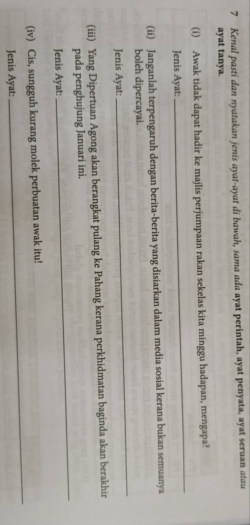 Kenal pasti dan nyatakan jenis ayat-ayat di bawah, sama ada ayat perintah, ayat penyata, ayat seruan atau 
ayat tanya. 
(i) Awak tidak dapat hadir ke majlis perjumpaan rakan sekelas kita minggu hadapan, mengapa? 
Jenis Ayat: 
_ 
(ii) Janganlah terpengaruh dengan berita-berita yang disiarkan dalam media sosial kerana bukan semuanya 
_ 
boleh dipercayai. 
Jenis Ayat: 
(iii) Yang Dipertuan Agong akan berangkat pulang ke Pahang kerana perkhidmatan baginda akan berakhir 
_ 
pada penghujung Januari ini. 
Jenis Ayat: 
(iv) Cis, sungguh kurang molek perbuatan awak itu! 
Jenis Ayat: 
_