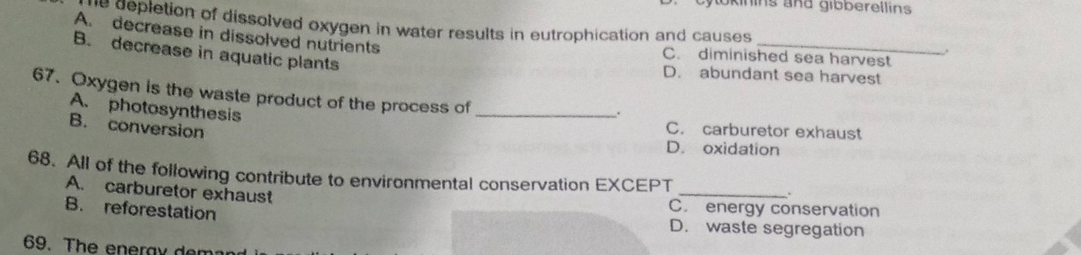 okinins and gibberellins
he depletion of dissolved oxygen in water results in eutrophication and causes.
A. decrease in dissolved nutrients
_
B. decrease in aquatic plants
C. diminished sea harvest
D. abundant sea harvest
_
67. Oxygen is the waste product of the process of
A. photosynthesis
B. conversion C. carburetor exhaust
D. oxidation
68. All of the following contribute to environmental conservation EXCEPT
A. carburetor exhaust
_
C. energy conservation
B. reforestation D. waste segregation
69. The eneray dem