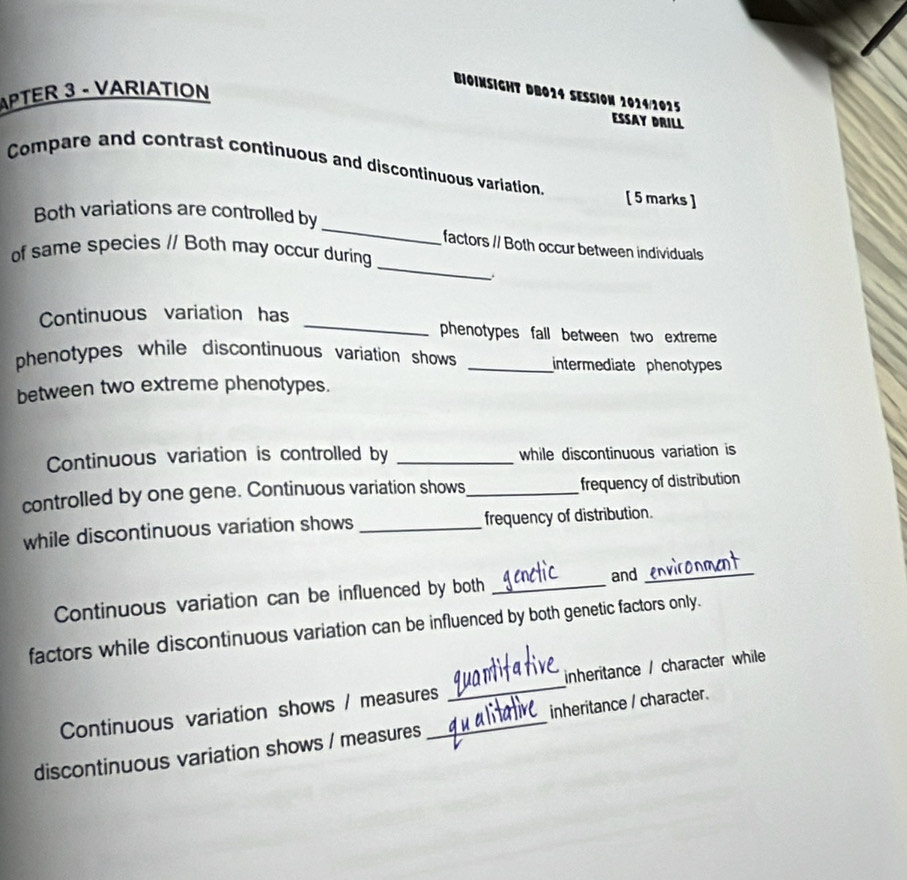 APTER 3 - VARIATION 
BIOINSIGHT DB014 SESSION 2014/1025 
ESSAY DRILL 
Compare and contrast continuous and discontinuous variation. [ 5 marks ] 
_ 
Both variations are controlled by_ factors // Both occur between individuals 
of same species // Both may occur during 
Continuous variation has _phenotypes fall between two extreme 
phenotypes while discontinuous variation shows _intermediate phenotypes 
between two extreme phenotypes. 
Continuous variation is controlled by _while discontinuous variation is 
controlled by one gene. Continuous variation shows_ frequency of distribution 
while discontinuous variation shows _frequency of distribution. 
Continuous variation can be influenced by both _and_ 
factors while discontinuous variation can be influenced by both genetic factors only. 
Continuous variation shows / measures _inheritance / character while 
discontinuous variation shows / measures _inheritance / character.