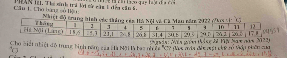 ở nước tả chỉ theo quy luật địa đới.
PHAN III. Thí sinh trã lời từ câu 1 đến câu 6.
Câu 1. Cho bảng số liệu:
Nhiệt đ
(Nguồn: Niên giám thố
Cho biết nhiệt độ trung bình năm của Hà Nội là bao nhiêu ? (làm tròn đến một chữ số thập phân của°C
⁰C)