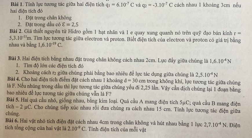 Tính lực tương tác giữa hai điện tích q_1=6.10^(-7)C và q_2=-3.10^(-7)C cách nhau 1 khoảng 3cm nếu
hai điện tích đó
1. Đặt trong chân không
2. Đặt trong dầu có varepsilon =2,5
Bài 2. Giả thiết nguyên tử Hidro gồm 1 hạt nhân và 1 e quay xung quanh nó trên quỹ đạo bán kính r=
5,3.10^(-11)m. Tìm lực tương tác giữa electron và proton. Biết điện tích của electron và proton có giá trị bằng
nhau và bằng 1,6.10^(-19)C.
Bài 3. Hai điện tích bằng nhau đặt trong chân không cách nhau 2cm. Lực đầy giữa chúng là 1,6.10^(-4)N
1. Tìm độ lớn các điện tích đó
2. Khoảng cách r2 giữa chúng phải bằng bao nhiêu để lực tác dụng giữa chúng là 2,5.10^(-4)N
Bài 4. Cho hai điện tích điểm đặt cách nhau 1 khoảng d=30cm trong không khí, lực tương tác giữa chúng
là F. Nếu nhúng trong dầu thì lực tương tác giữa chúng yếu đi 2,25 lần. Vậy cần dịch chúng lại 1 đoạn bằng
bao nhiêu để lực tương tác giữa chúng vẫn là F?
Bài 5. Hai quả cầu nhỏ, giống nhau, bằng kim loại. Quả cầu A mang điện tích 1 5mu C; quả cầu B mang điện
tích - 2 μC. Cho chúng tiếp xúc nhau rồi đưa chúng ra cách nhau 15 cm. Tính lực tương tác điện giữa
chúng.
Bài 6. Hai vật nhỏ tích điện đặt cách nhau 4cm trong chân không và hút nhau bằng 1 lực 2,7.10^(-4)N Điện
tích tổng cộng của hai vật là 2.10^(-9)C. Tính điện tích của mỗi vật