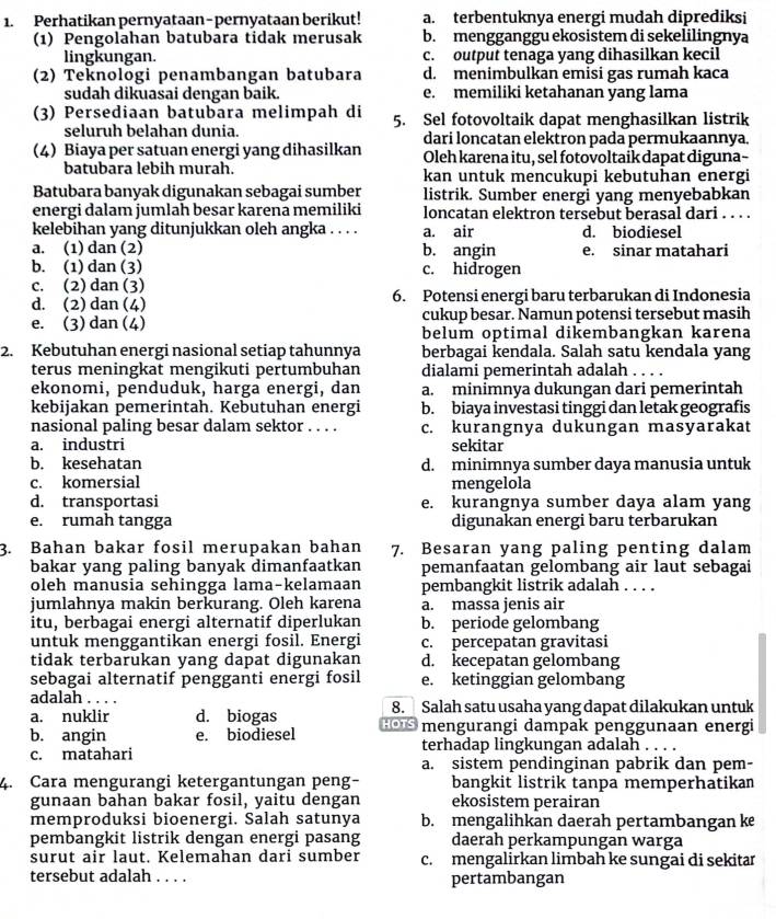 Perhatikan pernyataan-pernyataan berikut! a. terbentuknya energi mudah diprediksi
(1) Pengolahan batubara tidak merusak b. mengganggu ekosistem di sekelilingnya
lingkungan. c. output tenaga yang dihasilkan kecil
(2) Teknolögi penambangan batubara d. menimbulkan emisi gas rumah kaca
sudah dikuasai dengan baik. e. memiliki ketahanan yang lama
(3) Persediaan batubara melimpah di 5. Sel fotovoltaik dapat menghasilkan listrik
seluruh belahan dunia.
(4) Biaya per satuan energi yang dihasilkan dari loncatan elektron pada permukaannya
Oleh karena itu, sel fotovoltaik dapat diguna-
batubara lebih murah. kan untuk mencukupi kebutuhan energi
Batubara banyak digunakan sebagai sumber listrik. Sumber energi yang menyebabkan
energi dalam jumlah besar karena memiliki loncatan elektron tersebut berasal dari . . . .
kelebihan yang ditunjukkan oleh angka . . . . a. air d. biodiesel
a. (1) dan (2) b. angin e. sinar matahari
b. (1) dan (3) c. hidrogen
c. (2) dan (3)
d. (2) dan (4) 6. Potensi energi baru terbarukan di Indonesia
e. (3) dan (4) cukup besar. Namun potensi tersebut masih
belum optimal dikembangkan karena
2. Kebutuhan energi nasional setiap tahunnya berbagai kendala. Salah satu kendala yang
terus meningkat mengikuti pertumbuhan dialami pemerintah adalah . . . .
ekonomi, penduduk, harga energi, dan a. minimnya dukungan dari pemerintah
kebijakan pemerintah. Kebutuhan energi b. biaya investasi tinggi dan letak geografis
nasional paling besar dalam sektor . . . . c. kurangnya dukungan masyarakat
a. industri sekitar
b. kesehatan d. minimnya sumber daya manusia untuk
c. komersial mengelola
d. transportasi e. kurangnya sumber daya alam yang
e. rumah tangga digunakan energi baru terbarukan
3. Bahan bakar fosil merupakan bahan 7. Besaran yang paling penting dalam
bakar yang paling banyak dimanfaatkan pemanfaatan gelombang air laut sebagai
oleh manusia sehingga lama-kelamaan pembangkit listrik adalah . . . .
jumlahnya makin berkurang. Oleh karena a. massa jenis air
itu, berbagai energi alternatif diperlukan b. periode gelombang
untuk menggantikan energi fosil. Energi c. percepatan gravitasi
tidak terbarukan yang dapat digunakan d. kecepatan gelombang
sebagai alternatif pengganti energi fosil e. ketinggian gelombang
adalah . . . .
a. nuklir d. biogas HOTS 8. Salah satu usaha yang dapat dilakukan untuk
b. angin e. biodiesel mengurangi dampak penggunaan energi
terhadap lingkungan adalah . . . .
c. matahari a. sistem pendinginan pabrik dan pem-
4. Cara mengurangi ketergantungan peng- bangkit listrik tanpa memperhatikan
gunaan bahan bakar fosil, yaitu dengan ekosistem perairan
memproduksi bioenergi. Salah satunya b. mengalihkan daerah pertambangan ke
pembangkit listrik dengan energi pasang daerah perkampungan warga
surut air laut. Kelemahan dari sumber c. mengalirkan limbah ke sungai di sekitar
tersebut adalah . . . . pertambangan