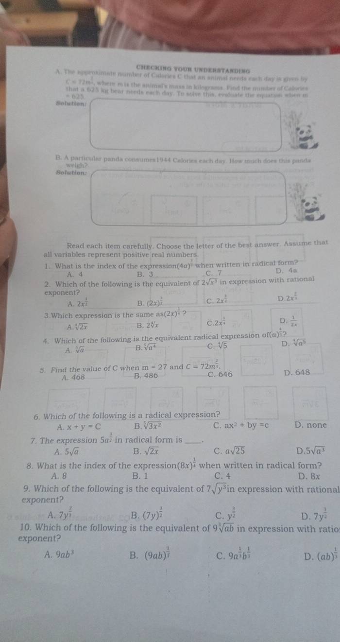 CHECKING VOUR UNDERSTANDING
A. The approximate number of Culories C that an animal needs each day is giveo by
C=72m^(frac 3)4 , where m is the animal's mass in kilograms. Find the number of Calories
that a 625 kg bear needs each day. To solve this, evaiuate the equation when m
- 625
Solution!
B. A particular panda consumes1944 Calories each day. How much does this panda
weigh?
Solution:
Read each item carefully. Choose the letter of the best answer. Assume that
all variables represent positive real numbers.
1. What is the index of the expression( (4a)^frac 7 when written in radical form?
A. 4 B. 3 C. 7 D. 4a
2. Which of the following is the equivalent of 2sqrt(x^3) in expression with rational
exponent?
A. 2x^(frac 1)2 B. (2x)^ 3/2  C. 2x^(frac 1)2 D. 2x^(frac 2)3
3.Which expression is the same as(2x)^ 1/4  ?
A. sqrt[4](2x) B. 2√x C 2x^(frac 1)4 D.  1/2x 
4. Which of the following is the equivalent radical expression of(a)^frac 5
A. sqrt[5](a) B sqrt[5](a^4) C. sqrt[4](5) D. sqrt[4](a^5)
5. Find the value of C when m=27 and c=72m^(frac 2)3. D. 648
A. 468 B. 486 C. 646
6. Which of the following is a radical expression?
A. x+y=C B. sqrt[5](3x^2) C. ax^2+by=c D. none
7. The expression 5a^(frac 3)2 in radical form is _.
A. 5sqrt(a) B. sqrt(2x) C. asqrt(25) D. 5sqrt(a^3)
8. What is the index of the expression (8x)^ 1/4  when written in radical form?
A. 8 B. 1 C. 4 D. 8x
9. Which of the following is the equivalent of 7sqrt(y^3)in expression with rational
exponent?
A. 7y^(frac 2)3 (7y)^ 3/2  C. y^(frac 3)2 7y^(frac 3)2
B.
D.
10. Which of the following is the equivalent of 9sqrt[3](ab) in expression with ratio
exponent?
A. 9ab^3 B. (9ab)^ 1/3  C. 9a^(frac 1)3b^(frac 1)3 (ab)^ 1/3 
D.